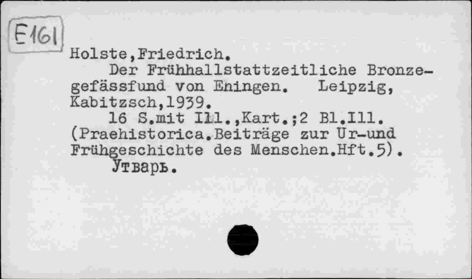 ﻿Е-Іьі' t__	- -І
Holste, Friedrich.
Der Frühhallstattzeitliche Bronzegefässfund von Eningen. Leipzig, Kabitzsch,1939.
16 S.mit Ill.,Kart.;2 Bl.Ill. (Praehistorica.Beiträge zur Ur-und Frühgeschichte des Menschen.Hft.5)•
Утварь.